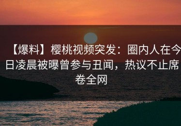 【爆料】樱桃视频突发：圈内人在今日凌晨被曝曾参与丑闻，热议不止席卷全网