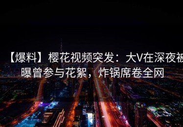 【爆料】樱花视频突发：大V在深夜被曝曾参与花絮，炸锅席卷全网