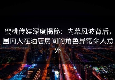 蜜桃传媒深度揭秘：内幕风波背后，圈内人在酒店房间的角色异常令人意外