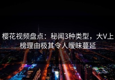 樱花视频盘点：秘闻3种类型，大V上榜理由极其令人暧昧蔓延