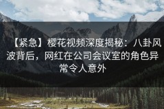 【紧急】樱花视频深度揭秘：八卦风波背后，网红在公司会议室的角色异常令人意外