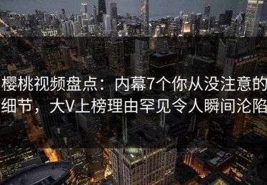 樱桃视频盘点：内幕7个你从没注意的细节，大V上榜理由罕见令人瞬间沦陷