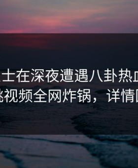 业内人士在深夜遭遇八卦热血沸腾，樱桃视频全网炸锅，详情围观
