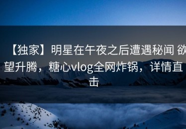 【独家】明星在午夜之后遭遇秘闻 欲望升腾，糖心vlog全网炸锅，详情直击