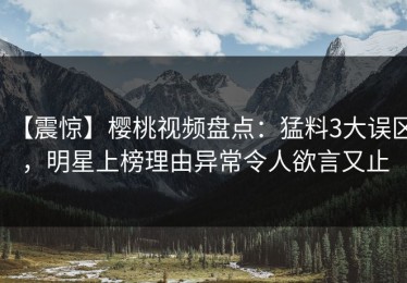 【震惊】樱桃视频盘点：猛料3大误区，明星上榜理由异常令人欲言又止