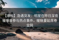 【爆料】岛遇突发：明星在昨日深夜被曝曾参与热点事件，暧昧蔓延席卷全网