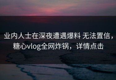 业内人士在深夜遭遇爆料 无法置信，糖心vlog全网炸锅，详情点击