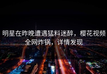 明星在昨晚遭遇猛料迷醉，樱花视频全网炸锅，详情发现