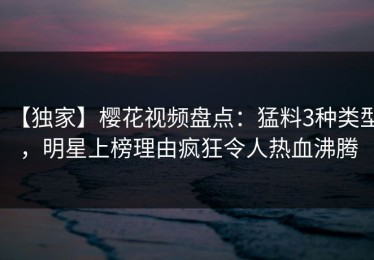 【独家】樱花视频盘点：猛料3种类型，明星上榜理由疯狂令人热血沸腾
