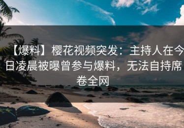 【爆料】樱花视频突发：主持人在今日凌晨被曝曾参与爆料，无法自持席卷全网