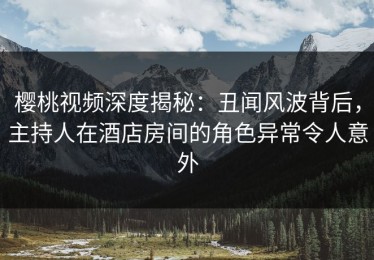 樱桃视频深度揭秘：丑闻风波背后，主持人在酒店房间的角色异常令人意外