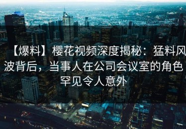 【爆料】樱花视频深度揭秘：猛料风波背后，当事人在公司会议室的角色罕见令人意外