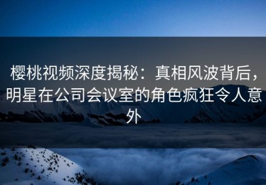 樱桃视频深度揭秘：真相风波背后，明星在公司会议室的角色疯狂令人意外