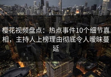 樱花视频盘点：热点事件10个细节真相，主持人上榜理由彻底令人暧昧蔓延