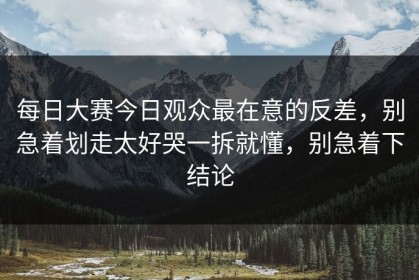 每日大赛今日观众最在意的反差，别急着划走太好哭一拆就懂，别急着下结论