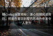 糖心vlog深度揭秘：溏心视频风波背后，明星在豪华别墅内的角色愈发令人意外