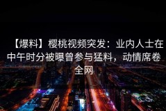 【爆料】樱桃视频突发：业内人士在中午时分被曝曾参与猛料，动情席卷全网