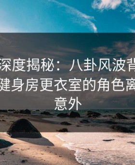 51爆料深度揭秘：八卦风波背后，当事人在健身房更衣室的角色离谱令人意外