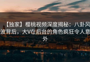 【独家】樱桃视频深度揭秘：八卦风波背后，大V在后台的角色疯狂令人意外