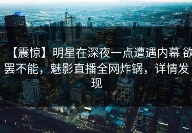 【震惊】明星在深夜一点遭遇内幕 欲罢不能，魅影直播全网炸锅，详情发现
