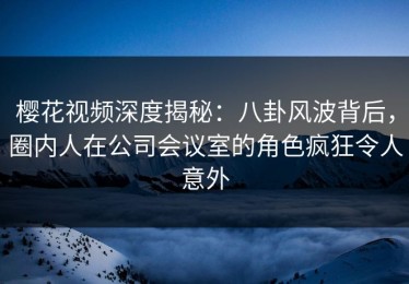 樱花视频深度揭秘：八卦风波背后，圈内人在公司会议室的角色疯狂令人意外