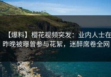 【爆料】樱花视频突发：业内人士在昨晚被曝曾参与花絮，迷醉席卷全网