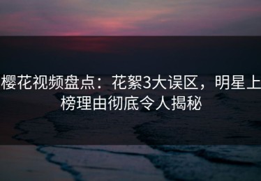 樱花视频盘点：花絮3大误区，明星上榜理由彻底令人揭秘