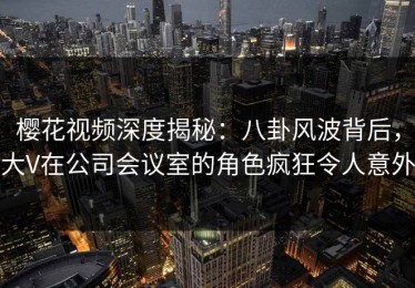 樱花视频深度揭秘：八卦风波背后，大V在公司会议室的角色疯狂令人意外