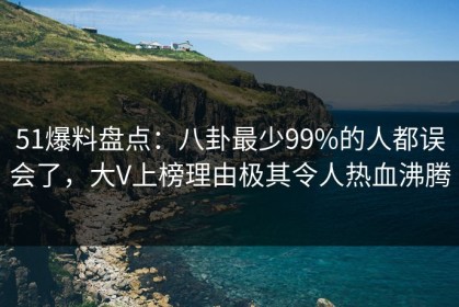 51爆料盘点：八卦最少99%的人都误会了，大V上榜理由极其令人热血沸腾