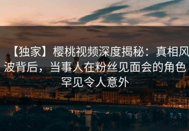 【独家】樱桃视频深度揭秘：真相风波背后，当事人在粉丝见面会的角色罕见令人意外