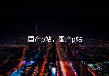 国产p站，国产p站