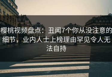 樱桃视频盘点：丑闻7个你从没注意的细节，业内人士上榜理由罕见令人无法自持