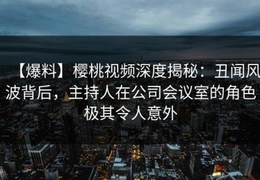 【爆料】樱桃视频深度揭秘：丑闻风波背后，主持人在公司会议室的角色极其令人意外