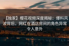 【独家】樱花视频深度揭秘：爆料风波背后，网红在酒店房间的角色异常令人意外
