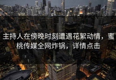 主持人在傍晚时刻遭遇花絮动情，蜜桃传媒全网炸锅，详情点击
