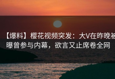 【爆料】樱花视频突发：大V在昨晚被曝曾参与内幕，欲言又止席卷全网