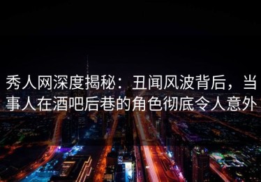 秀人网深度揭秘：丑闻风波背后，当事人在酒吧后巷的角色彻底令人意外