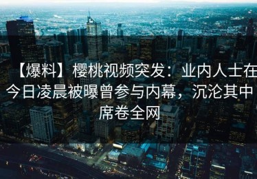 【爆料】樱桃视频突发：业内人士在今日凌晨被曝曾参与内幕，沉沦其中席卷全网