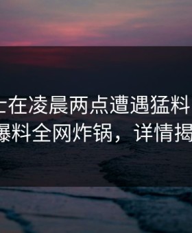 业内人士在凌晨两点遭遇猛料 脸红，51爆料全网炸锅，详情揭秘