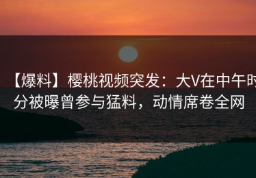 【爆料】樱桃视频突发：大V在中午时分被曝曾参与猛料，动情席卷全网