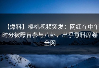 【爆料】樱桃视频突发：网红在中午时分被曝曾参与八卦，出乎意料席卷全网
