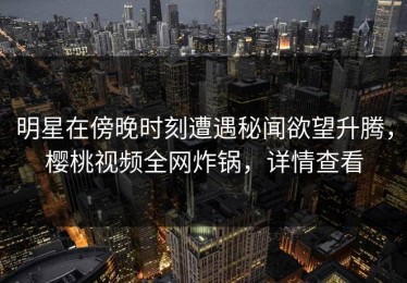 明星在傍晚时刻遭遇秘闻欲望升腾，樱桃视频全网炸锅，详情查看