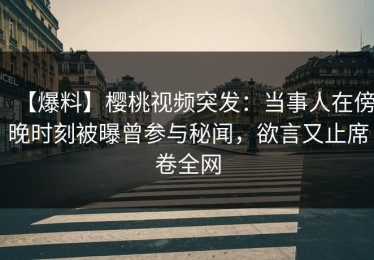 【爆料】樱桃视频突发：当事人在傍晚时刻被曝曾参与秘闻，欲言又止席卷全网