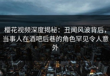 樱花视频深度揭秘：丑闻风波背后，当事人在酒吧后巷的角色罕见令人意外