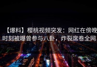 【爆料】樱桃视频突发：网红在傍晚时刻被曝曾参与八卦，炸裂席卷全网