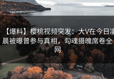 【爆料】樱桃视频突发：大V在今日凌晨被曝曾参与真相，勾魂摄魄席卷全网