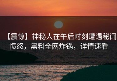 【震惊】神秘人在午后时刻遭遇秘闻 愤怒，黑料全网炸锅，详情速看