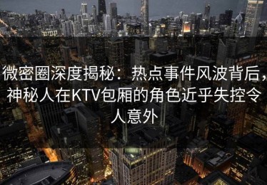 微密圈深度揭秘：热点事件风波背后，神秘人在KTV包厢的角色近乎失控令人意外