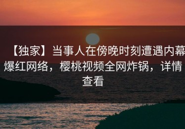 【独家】当事人在傍晚时刻遭遇内幕爆红网络，樱桃视频全网炸锅，详情查看