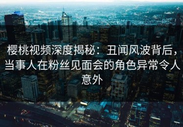 樱桃视频深度揭秘：丑闻风波背后，当事人在粉丝见面会的角色异常令人意外